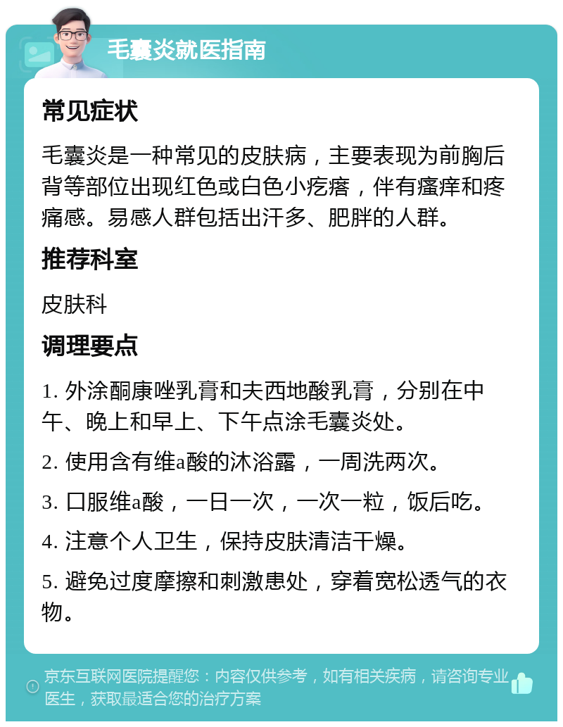 毛囊炎就医指南 常见症状 毛囊炎是一种常见的皮肤病，主要表现为前胸后背等部位出现红色或白色小疙瘩，伴有瘙痒和疼痛感。易感人群包括出汗多、肥胖的人群。 推荐科室 皮肤科 调理要点 1. 外涂酮康唑乳膏和夫西地酸乳膏，分别在中午、晚上和早上、下午点涂毛囊炎处。 2. 使用含有维a酸的沐浴露，一周洗两次。 3. 口服维a酸，一日一次，一次一粒，饭后吃。 4. 注意个人卫生，保持皮肤清洁干燥。 5. 避免过度摩擦和刺激患处，穿着宽松透气的衣物。