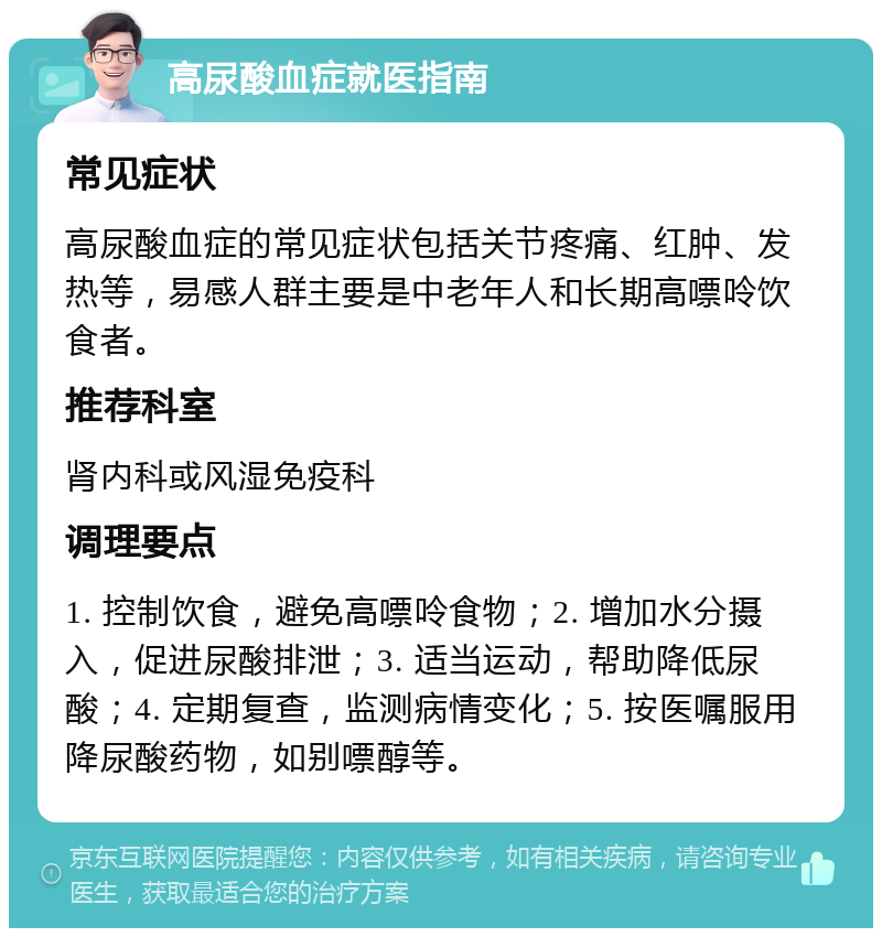 高尿酸血症就医指南 常见症状 高尿酸血症的常见症状包括关节疼痛、红肿、发热等，易感人群主要是中老年人和长期高嘌呤饮食者。 推荐科室 肾内科或风湿免疫科 调理要点 1. 控制饮食，避免高嘌呤食物；2. 增加水分摄入，促进尿酸排泄；3. 适当运动，帮助降低尿酸；4. 定期复查，监测病情变化；5. 按医嘱服用降尿酸药物，如别嘌醇等。