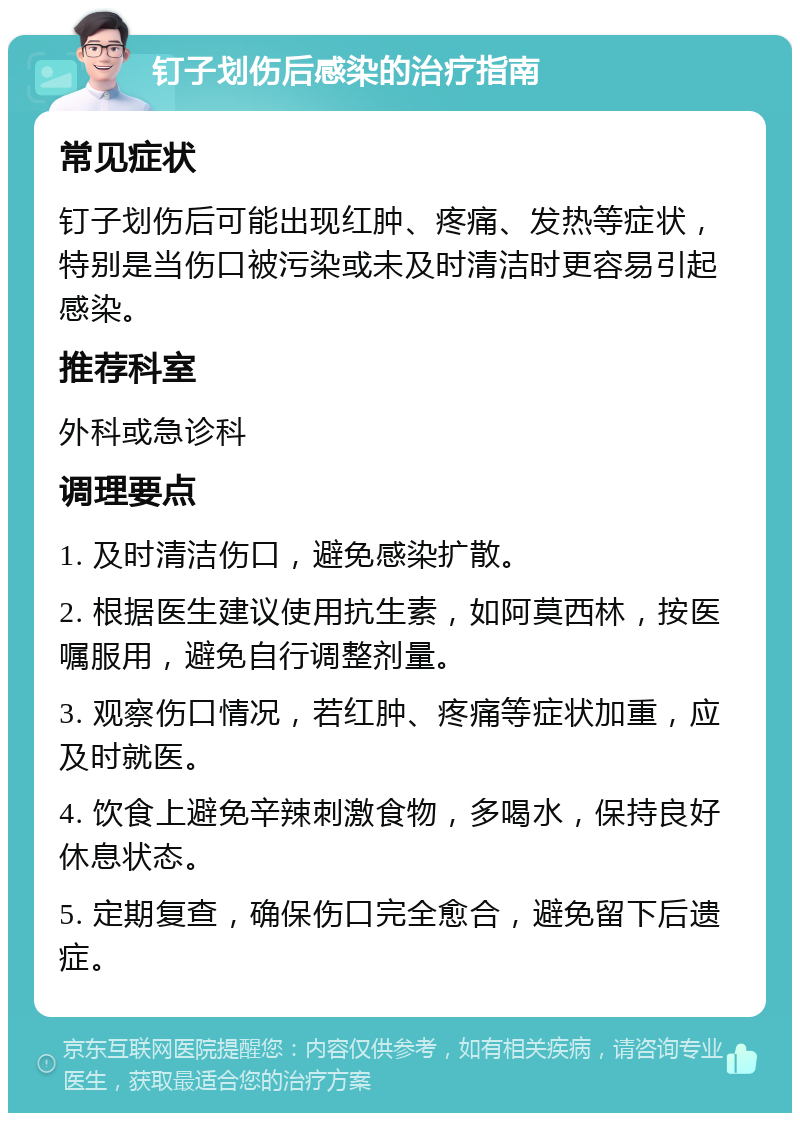 钉子划伤后感染的治疗指南 常见症状 钉子划伤后可能出现红肿、疼痛、发热等症状，特别是当伤口被污染或未及时清洁时更容易引起感染。 推荐科室 外科或急诊科 调理要点 1. 及时清洁伤口，避免感染扩散。 2. 根据医生建议使用抗生素，如阿莫西林，按医嘱服用，避免自行调整剂量。 3. 观察伤口情况，若红肿、疼痛等症状加重，应及时就医。 4. 饮食上避免辛辣刺激食物，多喝水，保持良好休息状态。 5. 定期复查，确保伤口完全愈合，避免留下后遗症。