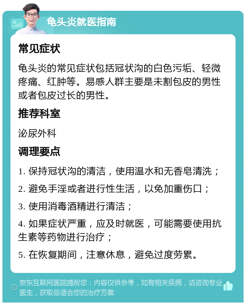 龟头炎就医指南 常见症状 龟头炎的常见症状包括冠状沟的白色污垢、轻微疼痛、红肿等。易感人群主要是未割包皮的男性或者包皮过长的男性。 推荐科室 泌尿外科 调理要点 1. 保持冠状沟的清洁，使用温水和无香皂清洗； 2. 避免手淫或者进行性生活，以免加重伤口； 3. 使用消毒酒精进行清洁； 4. 如果症状严重，应及时就医，可能需要使用抗生素等药物进行治疗； 5. 在恢复期间，注意休息，避免过度劳累。