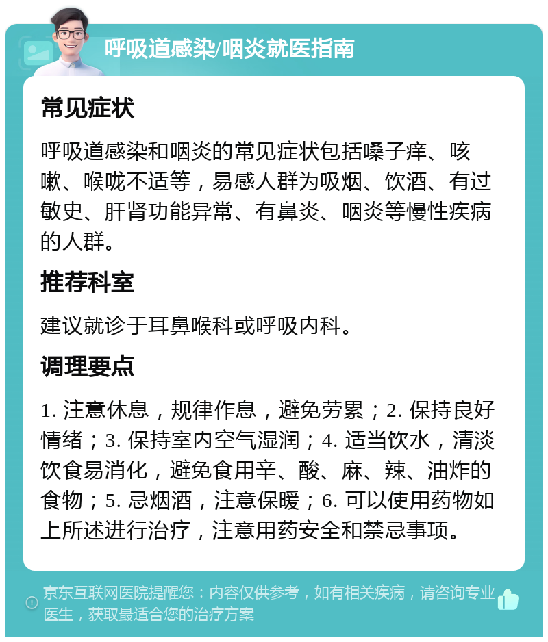 呼吸道感染/咽炎就医指南 常见症状 呼吸道感染和咽炎的常见症状包括嗓子痒、咳嗽、喉咙不适等，易感人群为吸烟、饮酒、有过敏史、肝肾功能异常、有鼻炎、咽炎等慢性疾病的人群。 推荐科室 建议就诊于耳鼻喉科或呼吸内科。 调理要点 1. 注意休息，规律作息，避免劳累；2. 保持良好情绪；3. 保持室内空气湿润；4. 适当饮水，清淡饮食易消化，避免食用辛、酸、麻、辣、油炸的食物；5. 忌烟酒，注意保暖；6. 可以使用药物如上所述进行治疗，注意用药安全和禁忌事项。