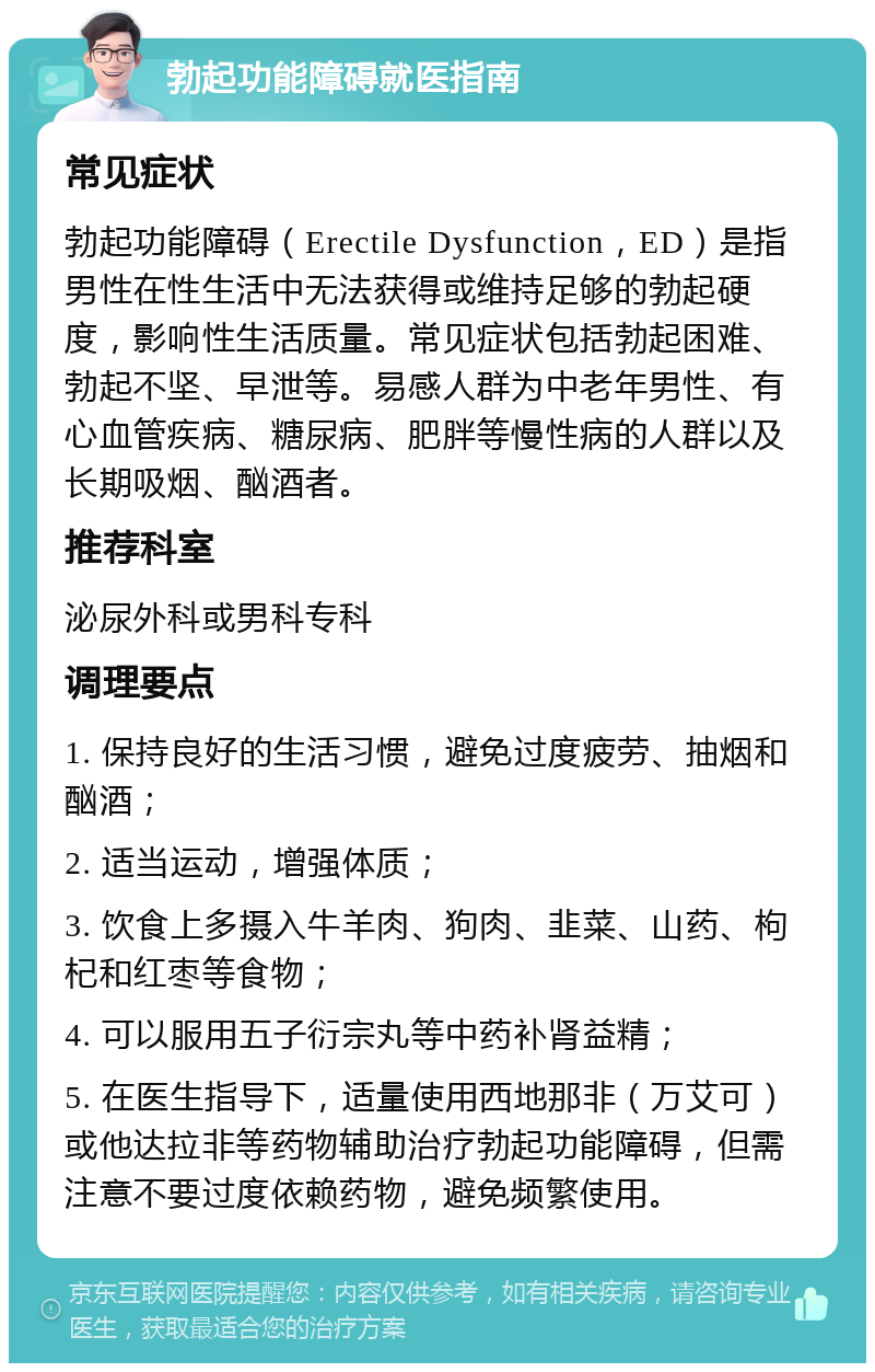 勃起功能障碍就医指南 常见症状 勃起功能障碍（Erectile Dysfunction，ED）是指男性在性生活中无法获得或维持足够的勃起硬度，影响性生活质量。常见症状包括勃起困难、勃起不坚、早泄等。易感人群为中老年男性、有心血管疾病、糖尿病、肥胖等慢性病的人群以及长期吸烟、酗酒者。 推荐科室 泌尿外科或男科专科 调理要点 1. 保持良好的生活习惯，避免过度疲劳、抽烟和酗酒； 2. 适当运动，增强体质； 3. 饮食上多摄入牛羊肉、狗肉、韭菜、山药、枸杞和红枣等食物； 4. 可以服用五子衍宗丸等中药补肾益精； 5. 在医生指导下，适量使用西地那非（万艾可）或他达拉非等药物辅助治疗勃起功能障碍，但需注意不要过度依赖药物，避免频繁使用。