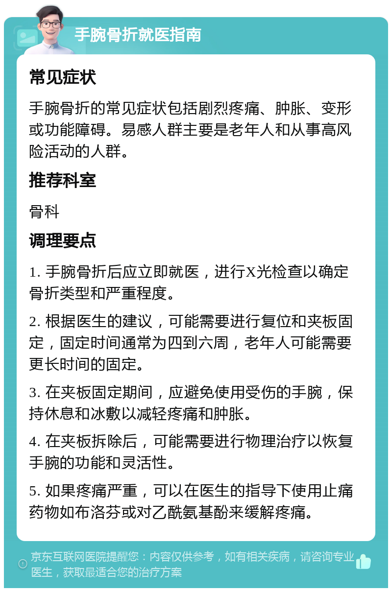 手腕骨折就医指南 常见症状 手腕骨折的常见症状包括剧烈疼痛、肿胀、变形或功能障碍。易感人群主要是老年人和从事高风险活动的人群。 推荐科室 骨科 调理要点 1. 手腕骨折后应立即就医，进行X光检查以确定骨折类型和严重程度。 2. 根据医生的建议，可能需要进行复位和夹板固定，固定时间通常为四到六周，老年人可能需要更长时间的固定。 3. 在夹板固定期间，应避免使用受伤的手腕，保持休息和冰敷以减轻疼痛和肿胀。 4. 在夹板拆除后，可能需要进行物理治疗以恢复手腕的功能和灵活性。 5. 如果疼痛严重，可以在医生的指导下使用止痛药物如布洛芬或对乙酰氨基酚来缓解疼痛。