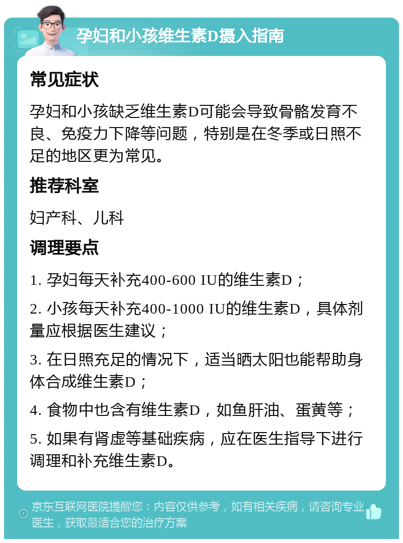 孕妇和小孩维生素D摄入指南 常见症状 孕妇和小孩缺乏维生素D可能会导致骨骼发育不良、免疫力下降等问题，特别是在冬季或日照不足的地区更为常见。 推荐科室 妇产科、儿科 调理要点 1. 孕妇每天补充400-600 IU的维生素D； 2. 小孩每天补充400-1000 IU的维生素D，具体剂量应根据医生建议； 3. 在日照充足的情况下，适当晒太阳也能帮助身体合成维生素D； 4. 食物中也含有维生素D，如鱼肝油、蛋黄等； 5. 如果有肾虚等基础疾病，应在医生指导下进行调理和补充维生素D。