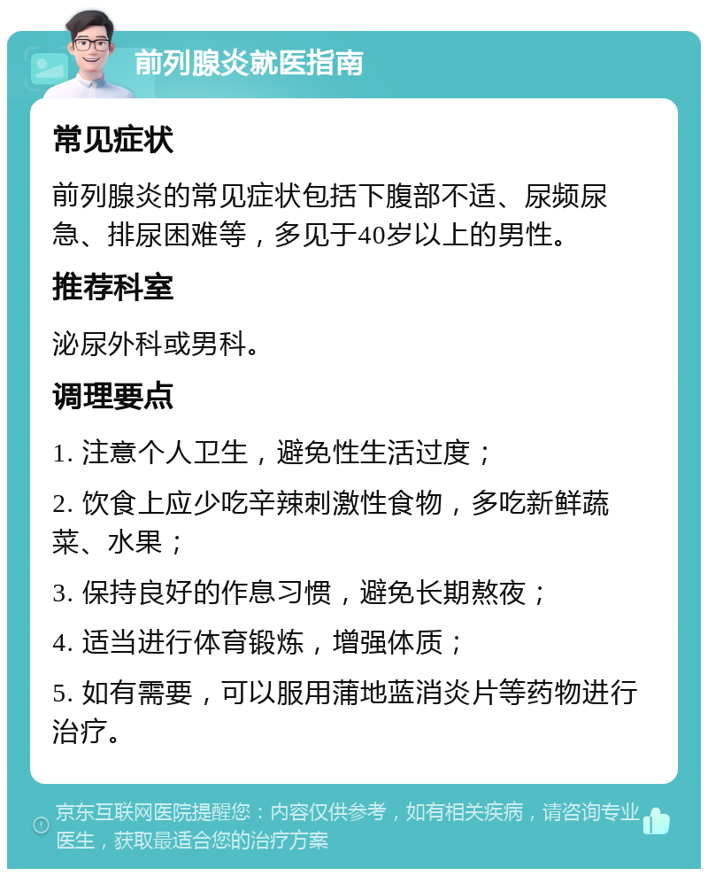 前列腺炎就医指南 常见症状 前列腺炎的常见症状包括下腹部不适、尿频尿急、排尿困难等，多见于40岁以上的男性。 推荐科室 泌尿外科或男科。 调理要点 1. 注意个人卫生，避免性生活过度； 2. 饮食上应少吃辛辣刺激性食物，多吃新鲜蔬菜、水果； 3. 保持良好的作息习惯，避免长期熬夜； 4. 适当进行体育锻炼，增强体质； 5. 如有需要，可以服用蒲地蓝消炎片等药物进行治疗。