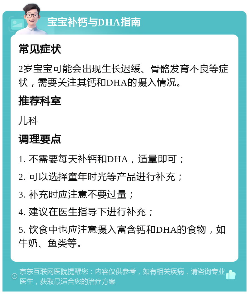 宝宝补钙与DHA指南 常见症状 2岁宝宝可能会出现生长迟缓、骨骼发育不良等症状，需要关注其钙和DHA的摄入情况。 推荐科室 儿科 调理要点 1. 不需要每天补钙和DHA，适量即可； 2. 可以选择童年时光等产品进行补充； 3. 补充时应注意不要过量； 4. 建议在医生指导下进行补充； 5. 饮食中也应注意摄入富含钙和DHA的食物，如牛奶、鱼类等。