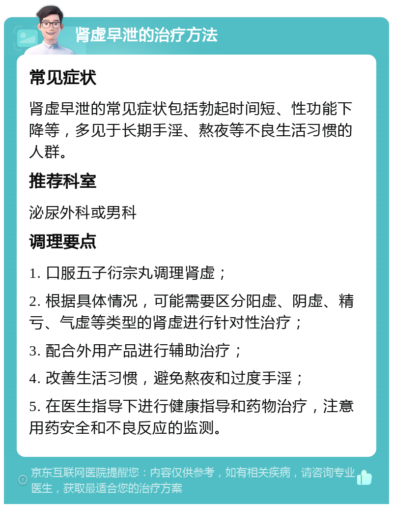 肾虚早泄的治疗方法 常见症状 肾虚早泄的常见症状包括勃起时间短、性功能下降等，多见于长期手淫、熬夜等不良生活习惯的人群。 推荐科室 泌尿外科或男科 调理要点 1. 口服五子衍宗丸调理肾虚； 2. 根据具体情况，可能需要区分阳虚、阴虚、精亏、气虚等类型的肾虚进行针对性治疗； 3. 配合外用产品进行辅助治疗； 4. 改善生活习惯，避免熬夜和过度手淫； 5. 在医生指导下进行健康指导和药物治疗，注意用药安全和不良反应的监测。