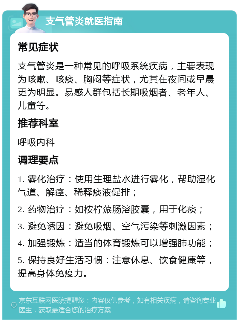 支气管炎就医指南 常见症状 支气管炎是一种常见的呼吸系统疾病，主要表现为咳嗽、咳痰、胸闷等症状，尤其在夜间或早晨更为明显。易感人群包括长期吸烟者、老年人、儿童等。 推荐科室 呼吸内科 调理要点 1. 雾化治疗：使用生理盐水进行雾化，帮助湿化气道、解痉、稀释痰液促排； 2. 药物治疗：如桉柠蒎肠溶胶囊，用于化痰； 3. 避免诱因：避免吸烟、空气污染等刺激因素； 4. 加强锻炼：适当的体育锻炼可以增强肺功能； 5. 保持良好生活习惯：注意休息、饮食健康等，提高身体免疫力。