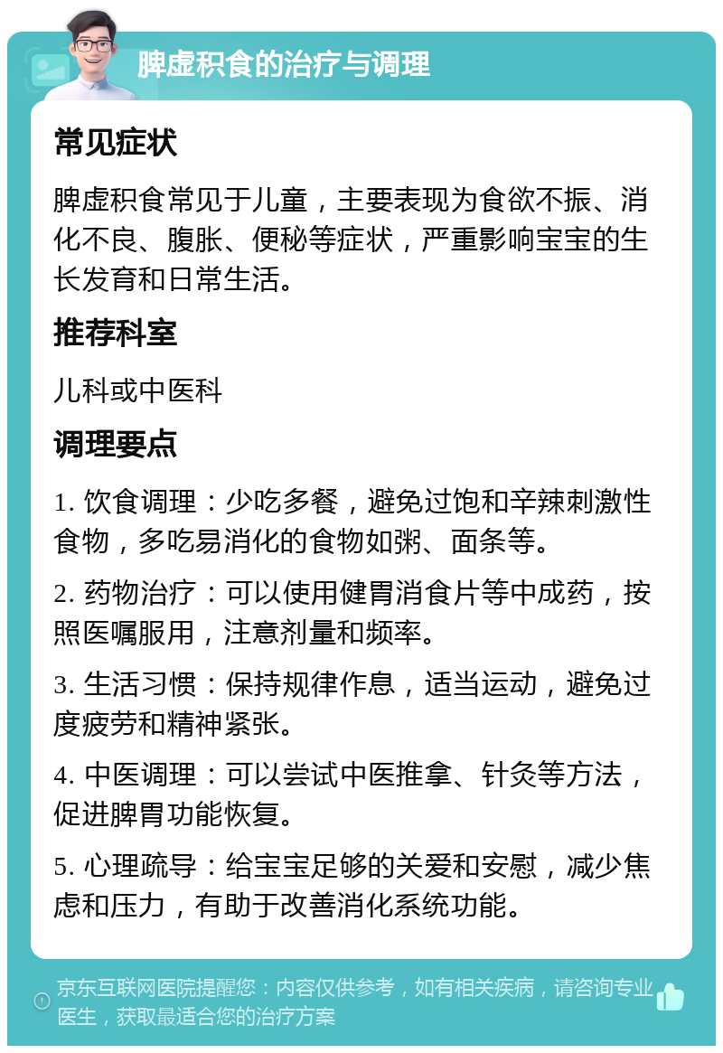 脾虚积食的治疗与调理 常见症状 脾虚积食常见于儿童，主要表现为食欲不振、消化不良、腹胀、便秘等症状，严重影响宝宝的生长发育和日常生活。 推荐科室 儿科或中医科 调理要点 1. 饮食调理：少吃多餐，避免过饱和辛辣刺激性食物，多吃易消化的食物如粥、面条等。 2. 药物治疗：可以使用健胃消食片等中成药，按照医嘱服用，注意剂量和频率。 3. 生活习惯：保持规律作息，适当运动，避免过度疲劳和精神紧张。 4. 中医调理：可以尝试中医推拿、针灸等方法，促进脾胃功能恢复。 5. 心理疏导：给宝宝足够的关爱和安慰，减少焦虑和压力，有助于改善消化系统功能。