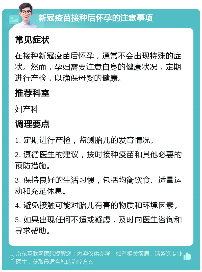 新冠疫苗接种后怀孕的注意事项 常见症状 在接种新冠疫苗后怀孕，通常不会出现特殊的症状。然而，孕妇需要注意自身的健康状况，定期进行产检，以确保母婴的健康。 推荐科室 妇产科 调理要点 1. 定期进行产检，监测胎儿的发育情况。 2. 遵循医生的建议，按时接种疫苗和其他必要的预防措施。 3. 保持良好的生活习惯，包括均衡饮食、适量运动和充足休息。 4. 避免接触可能对胎儿有害的物质和环境因素。 5. 如果出现任何不适或疑虑，及时向医生咨询和寻求帮助。