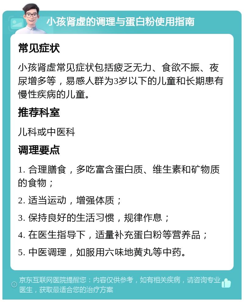 小孩肾虚的调理与蛋白粉使用指南 常见症状 小孩肾虚常见症状包括疲乏无力、食欲不振、夜尿增多等，易感人群为3岁以下的儿童和长期患有慢性疾病的儿童。 推荐科室 儿科或中医科 调理要点 1. 合理膳食，多吃富含蛋白质、维生素和矿物质的食物； 2. 适当运动，增强体质； 3. 保持良好的生活习惯，规律作息； 4. 在医生指导下，适量补充蛋白粉等营养品； 5. 中医调理，如服用六味地黄丸等中药。