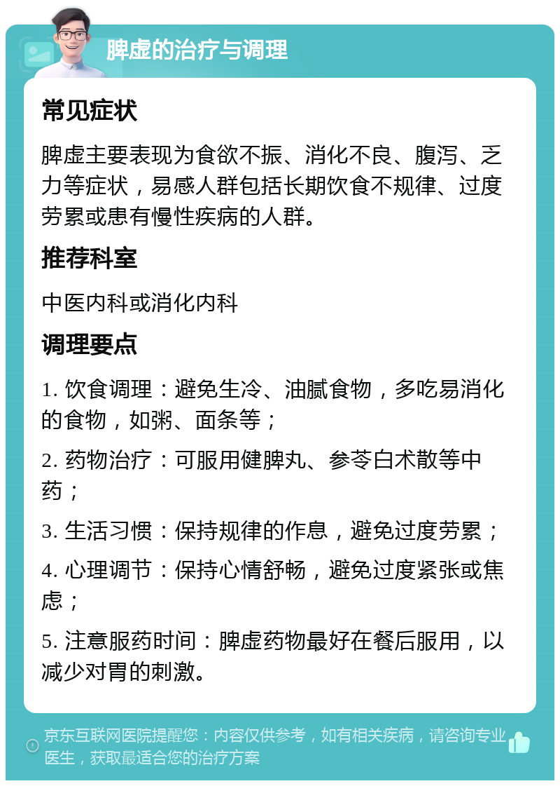 脾虚的治疗与调理 常见症状 脾虚主要表现为食欲不振、消化不良、腹泻、乏力等症状，易感人群包括长期饮食不规律、过度劳累或患有慢性疾病的人群。 推荐科室 中医内科或消化内科 调理要点 1. 饮食调理：避免生冷、油腻食物，多吃易消化的食物，如粥、面条等； 2. 药物治疗：可服用健脾丸、参苓白术散等中药； 3. 生活习惯：保持规律的作息，避免过度劳累； 4. 心理调节：保持心情舒畅，避免过度紧张或焦虑； 5. 注意服药时间：脾虚药物最好在餐后服用，以减少对胃的刺激。