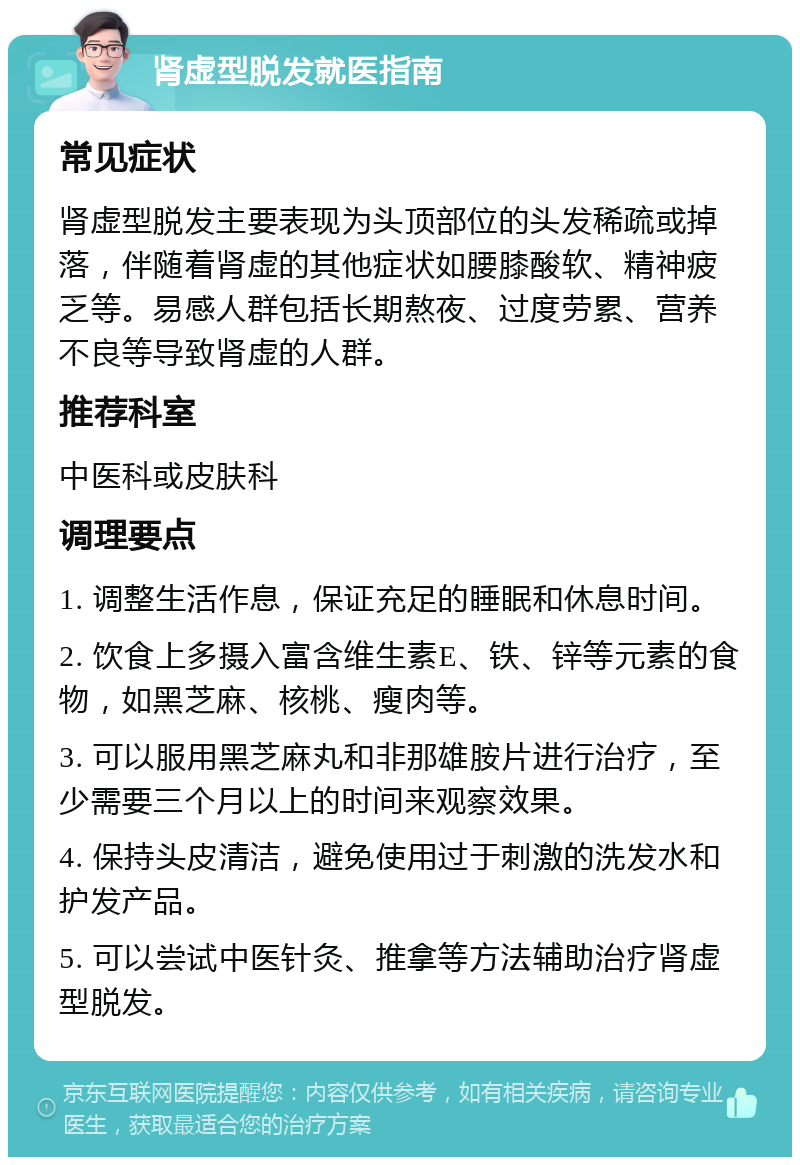 肾虚型脱发就医指南 常见症状 肾虚型脱发主要表现为头顶部位的头发稀疏或掉落，伴随着肾虚的其他症状如腰膝酸软、精神疲乏等。易感人群包括长期熬夜、过度劳累、营养不良等导致肾虚的人群。 推荐科室 中医科或皮肤科 调理要点 1. 调整生活作息，保证充足的睡眠和休息时间。 2. 饮食上多摄入富含维生素E、铁、锌等元素的食物，如黑芝麻、核桃、瘦肉等。 3. 可以服用黑芝麻丸和非那雄胺片进行治疗，至少需要三个月以上的时间来观察效果。 4. 保持头皮清洁，避免使用过于刺激的洗发水和护发产品。 5. 可以尝试中医针灸、推拿等方法辅助治疗肾虚型脱发。