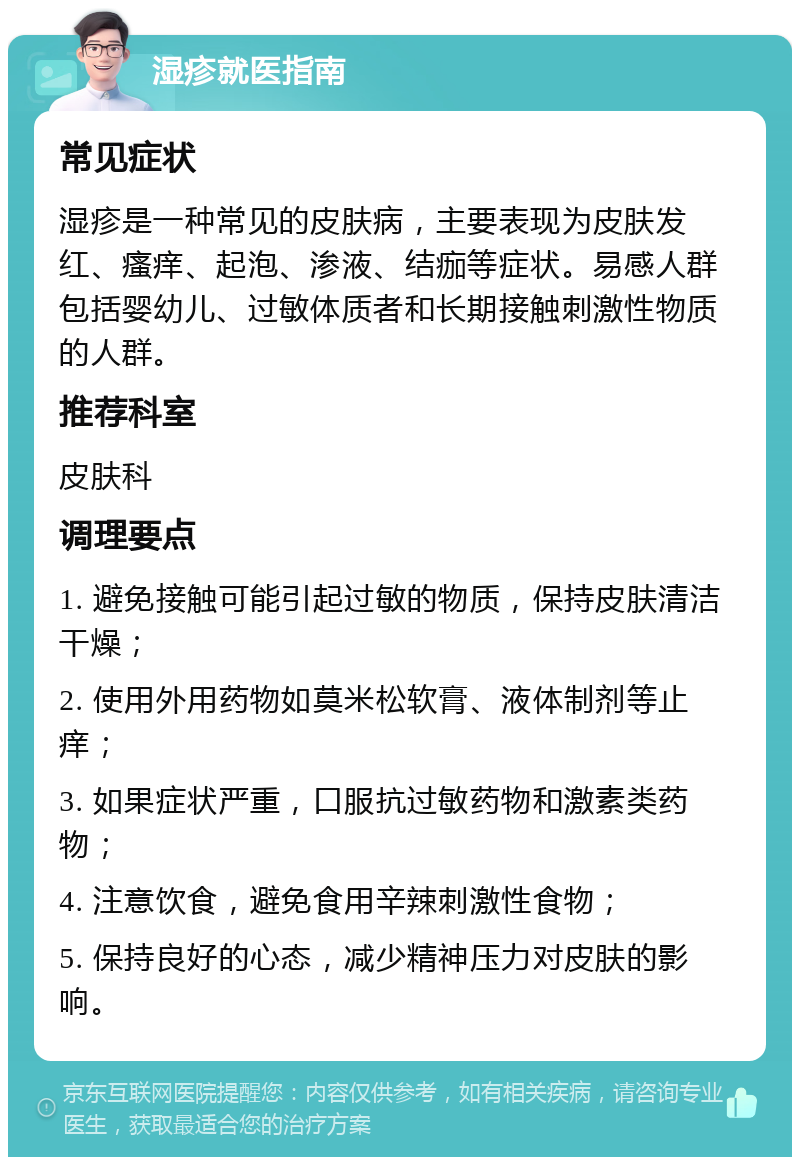 湿疹就医指南 常见症状 湿疹是一种常见的皮肤病，主要表现为皮肤发红、瘙痒、起泡、渗液、结痂等症状。易感人群包括婴幼儿、过敏体质者和长期接触刺激性物质的人群。 推荐科室 皮肤科 调理要点 1. 避免接触可能引起过敏的物质，保持皮肤清洁干燥； 2. 使用外用药物如莫米松软膏、液体制剂等止痒； 3. 如果症状严重，口服抗过敏药物和激素类药物； 4. 注意饮食，避免食用辛辣刺激性食物； 5. 保持良好的心态，减少精神压力对皮肤的影响。