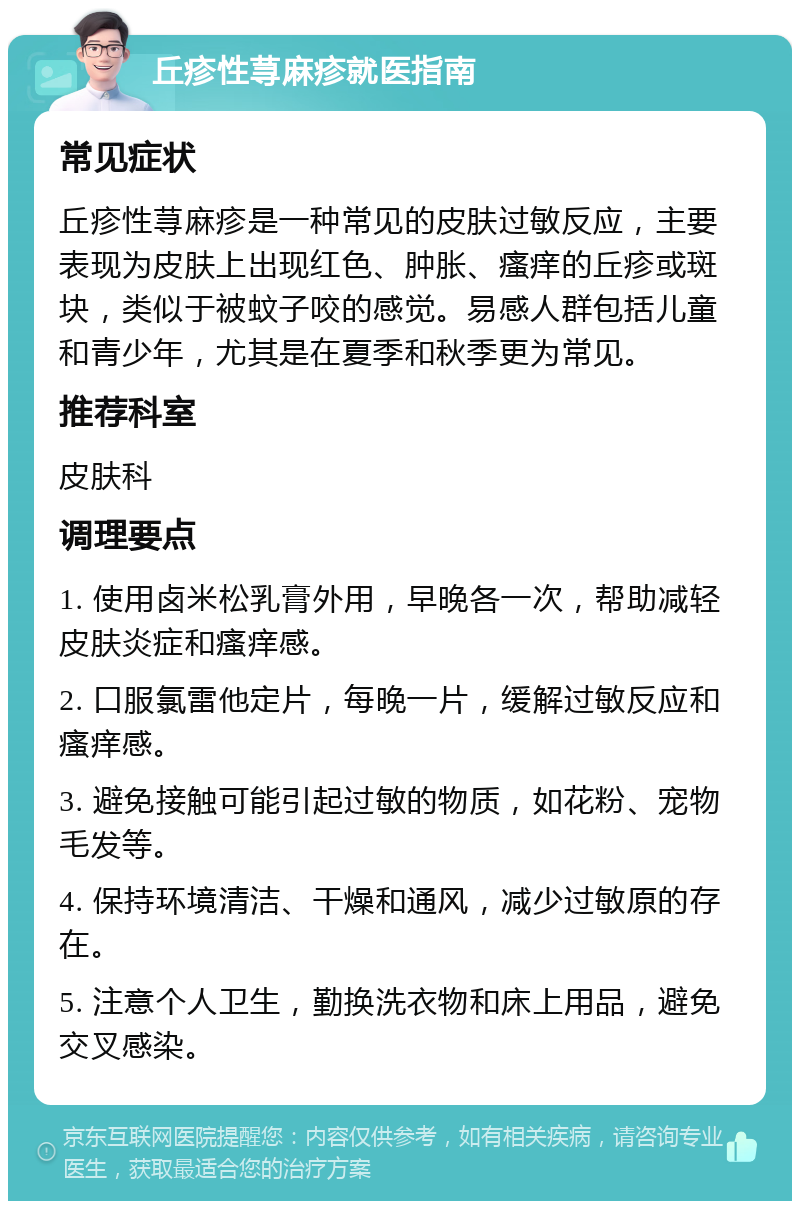 丘疹性荨麻疹就医指南 常见症状 丘疹性荨麻疹是一种常见的皮肤过敏反应，主要表现为皮肤上出现红色、肿胀、瘙痒的丘疹或斑块，类似于被蚊子咬的感觉。易感人群包括儿童和青少年，尤其是在夏季和秋季更为常见。 推荐科室 皮肤科 调理要点 1. 使用卤米松乳膏外用，早晚各一次，帮助减轻皮肤炎症和瘙痒感。 2. 口服氯雷他定片，每晚一片，缓解过敏反应和瘙痒感。 3. 避免接触可能引起过敏的物质，如花粉、宠物毛发等。 4. 保持环境清洁、干燥和通风，减少过敏原的存在。 5. 注意个人卫生，勤换洗衣物和床上用品，避免交叉感染。