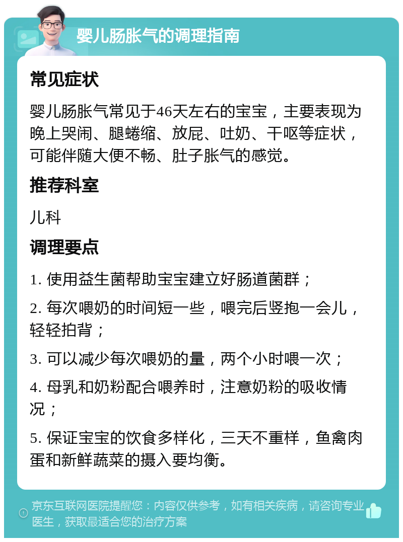 婴儿肠胀气的调理指南 常见症状 婴儿肠胀气常见于46天左右的宝宝，主要表现为晚上哭闹、腿蜷缩、放屁、吐奶、干呕等症状，可能伴随大便不畅、肚子胀气的感觉。 推荐科室 儿科 调理要点 1. 使用益生菌帮助宝宝建立好肠道菌群； 2. 每次喂奶的时间短一些，喂完后竖抱一会儿，轻轻拍背； 3. 可以减少每次喂奶的量，两个小时喂一次； 4. 母乳和奶粉配合喂养时，注意奶粉的吸收情况； 5. 保证宝宝的饮食多样化，三天不重样，鱼禽肉蛋和新鲜蔬菜的摄入要均衡。