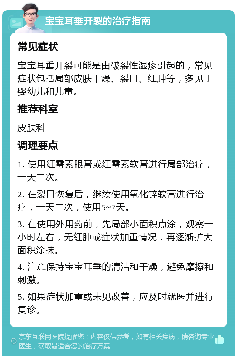 宝宝耳垂开裂的治疗指南 常见症状 宝宝耳垂开裂可能是由皲裂性湿疹引起的，常见症状包括局部皮肤干燥、裂口、红肿等，多见于婴幼儿和儿童。 推荐科室 皮肤科 调理要点 1. 使用红霉素眼膏或红霉素软膏进行局部治疗，一天二次。 2. 在裂口恢复后，继续使用氧化锌软膏进行治疗，一天二次，使用5~7天。 3. 在使用外用药前，先局部小面积点涂，观察一小时左右，无红肿或症状加重情况，再逐渐扩大面积涂抹。 4. 注意保持宝宝耳垂的清洁和干燥，避免摩擦和刺激。 5. 如果症状加重或未见改善，应及时就医并进行复诊。