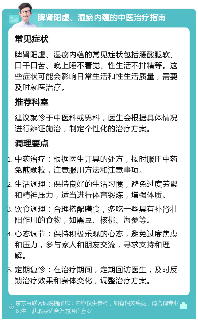 脾肾阳虚、湿瘀内蕴的中医治疗指南 常见症状 脾肾阳虚、湿瘀内蕴的常见症状包括腰酸腿软、口干口苦、晚上睡不着觉、性生活不排精等。这些症状可能会影响日常生活和性生活质量，需要及时就医治疗。 推荐科室 建议就诊于中医科或男科，医生会根据具体情况进行辨证施治，制定个性化的治疗方案。 调理要点 中药治疗：根据医生开具的处方，按时服用中药免煎颗粒，注意服用方法和注意事项。 生活调理：保持良好的生活习惯，避免过度劳累和精神压力，适当进行体育锻炼，增强体质。 饮食调理：合理搭配膳食，多吃一些具有补肾壮阳作用的食物，如黑豆、核桃、海参等。 心态调节：保持积极乐观的心态，避免过度焦虑和压力，多与家人和朋友交流，寻求支持和理解。 定期复诊：在治疗期间，定期回访医生，及时反馈治疗效果和身体变化，调整治疗方案。