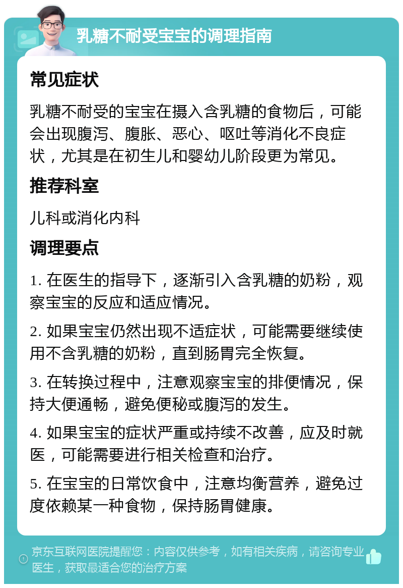 乳糖不耐受宝宝的调理指南 常见症状 乳糖不耐受的宝宝在摄入含乳糖的食物后，可能会出现腹泻、腹胀、恶心、呕吐等消化不良症状，尤其是在初生儿和婴幼儿阶段更为常见。 推荐科室 儿科或消化内科 调理要点 1. 在医生的指导下，逐渐引入含乳糖的奶粉，观察宝宝的反应和适应情况。 2. 如果宝宝仍然出现不适症状，可能需要继续使用不含乳糖的奶粉，直到肠胃完全恢复。 3. 在转换过程中，注意观察宝宝的排便情况，保持大便通畅，避免便秘或腹泻的发生。 4. 如果宝宝的症状严重或持续不改善，应及时就医，可能需要进行相关检查和治疗。 5. 在宝宝的日常饮食中，注意均衡营养，避免过度依赖某一种食物，保持肠胃健康。