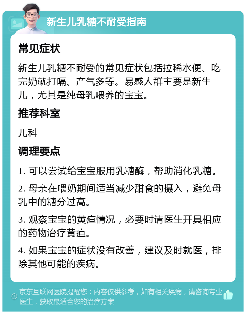 新生儿乳糖不耐受指南 常见症状 新生儿乳糖不耐受的常见症状包括拉稀水便、吃完奶就打嗝、产气多等。易感人群主要是新生儿，尤其是纯母乳喂养的宝宝。 推荐科室 儿科 调理要点 1. 可以尝试给宝宝服用乳糖酶，帮助消化乳糖。 2. 母亲在喂奶期间适当减少甜食的摄入，避免母乳中的糖分过高。 3. 观察宝宝的黄疸情况，必要时请医生开具相应的药物治疗黄疸。 4. 如果宝宝的症状没有改善，建议及时就医，排除其他可能的疾病。