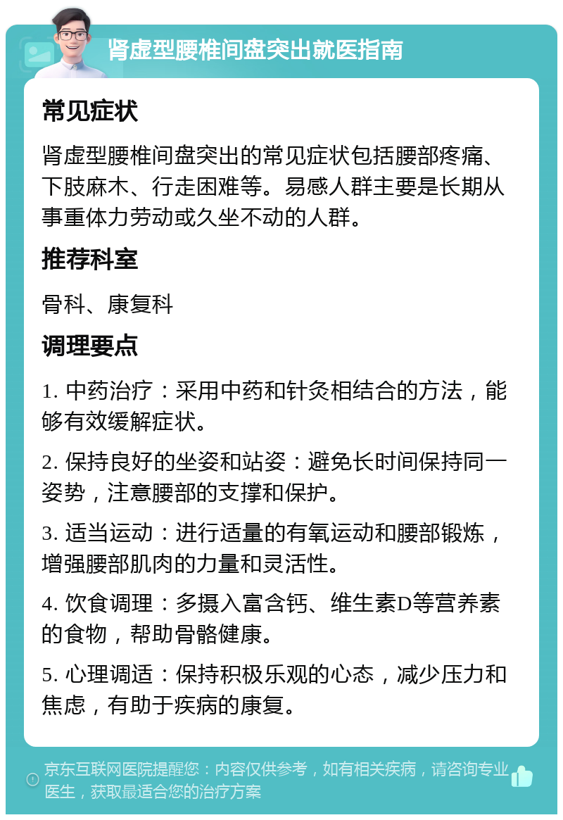 肾虚型腰椎间盘突出就医指南 常见症状 肾虚型腰椎间盘突出的常见症状包括腰部疼痛、下肢麻木、行走困难等。易感人群主要是长期从事重体力劳动或久坐不动的人群。 推荐科室 骨科、康复科 调理要点 1. 中药治疗：采用中药和针灸相结合的方法，能够有效缓解症状。 2. 保持良好的坐姿和站姿：避免长时间保持同一姿势，注意腰部的支撑和保护。 3. 适当运动：进行适量的有氧运动和腰部锻炼，增强腰部肌肉的力量和灵活性。 4. 饮食调理：多摄入富含钙、维生素D等营养素的食物，帮助骨骼健康。 5. 心理调适：保持积极乐观的心态，减少压力和焦虑，有助于疾病的康复。