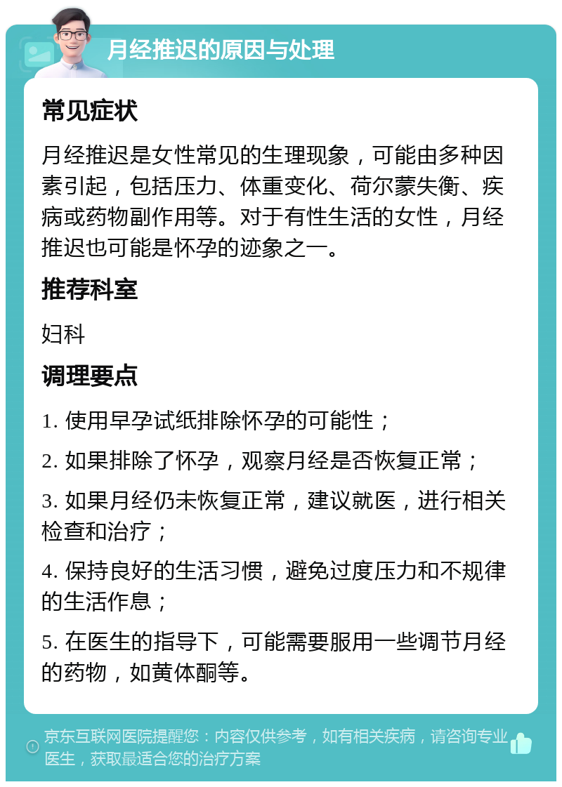 月经推迟的原因与处理 常见症状 月经推迟是女性常见的生理现象，可能由多种因素引起，包括压力、体重变化、荷尔蒙失衡、疾病或药物副作用等。对于有性生活的女性，月经推迟也可能是怀孕的迹象之一。 推荐科室 妇科 调理要点 1. 使用早孕试纸排除怀孕的可能性； 2. 如果排除了怀孕，观察月经是否恢复正常； 3. 如果月经仍未恢复正常，建议就医，进行相关检查和治疗； 4. 保持良好的生活习惯，避免过度压力和不规律的生活作息； 5. 在医生的指导下，可能需要服用一些调节月经的药物，如黄体酮等。