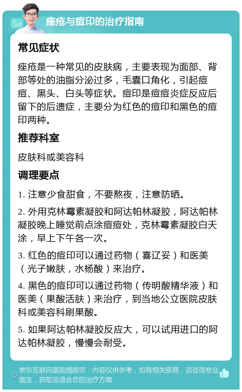 痤疮与痘印的治疗指南 常见症状 痤疮是一种常见的皮肤病，主要表现为面部、背部等处的油脂分泌过多，毛囊口角化，引起痘痘、黑头、白头等症状。痘印是痘痘炎症反应后留下的后遗症，主要分为红色的痘印和黑色的痘印两种。 推荐科室 皮肤科或美容科 调理要点 1. 注意少食甜食，不要熬夜，注意防晒。 2. 外用克林霉素凝胶和阿达帕林凝胶，阿达帕林凝胶晚上睡觉前点涂痘痘处，克林霉素凝胶白天涂，早上下午各一次。 3. 红色的痘印可以通过药物（喜辽妥）和医美（光子嫩肤，水杨酸）来治疗。 4. 黑色的痘印可以通过药物（传明酸精华液）和医美（果酸活肤）来治疗，到当地公立医院皮肤科或美容科刷果酸。 5. 如果阿达帕林凝胶反应大，可以试用进口的阿达帕林凝胶，慢慢会耐受。