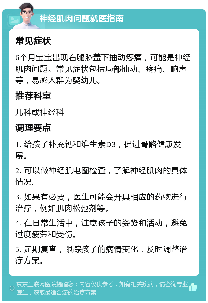 神经肌肉问题就医指南 常见症状 6个月宝宝出现右腿膝盖下抽动疼痛，可能是神经肌肉问题。常见症状包括局部抽动、疼痛、响声等，易感人群为婴幼儿。 推荐科室 儿科或神经科 调理要点 1. 给孩子补充钙和维生素D3，促进骨骼健康发展。 2. 可以做神经肌电图检查，了解神经肌肉的具体情况。 3. 如果有必要，医生可能会开具相应的药物进行治疗，例如肌肉松弛剂等。 4. 在日常生活中，注意孩子的姿势和活动，避免过度疲劳和受伤。 5. 定期复查，跟踪孩子的病情变化，及时调整治疗方案。