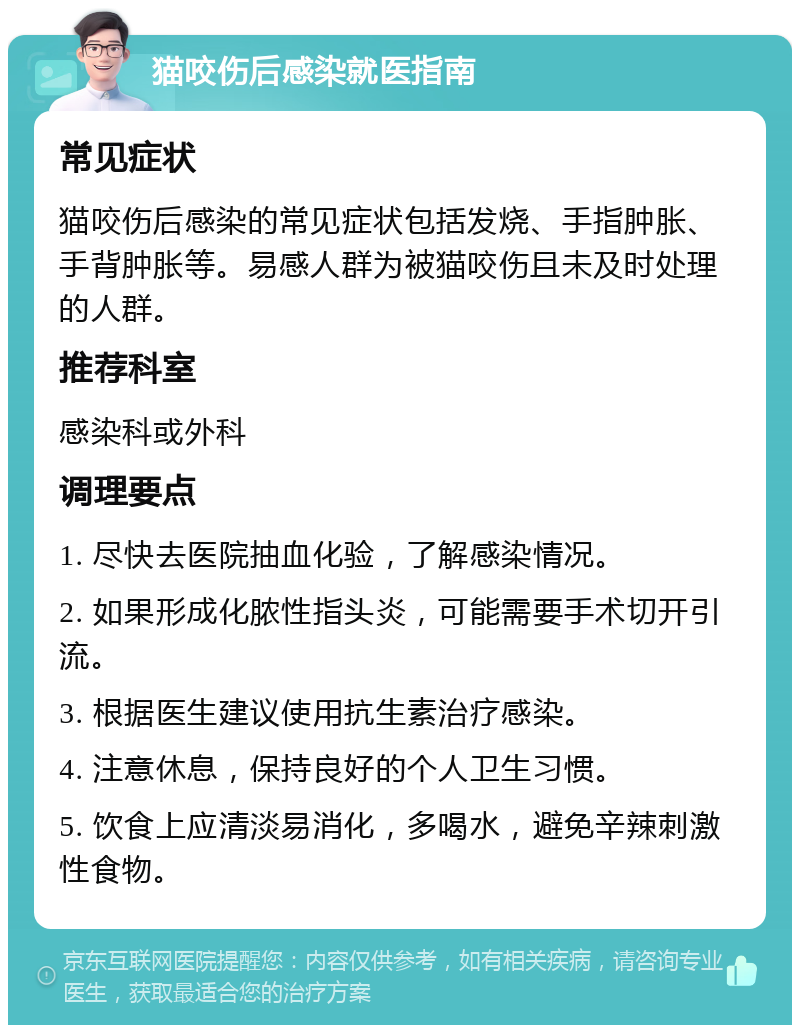 猫咬伤后感染就医指南 常见症状 猫咬伤后感染的常见症状包括发烧、手指肿胀、手背肿胀等。易感人群为被猫咬伤且未及时处理的人群。 推荐科室 感染科或外科 调理要点 1. 尽快去医院抽血化验，了解感染情况。 2. 如果形成化脓性指头炎，可能需要手术切开引流。 3. 根据医生建议使用抗生素治疗感染。 4. 注意休息，保持良好的个人卫生习惯。 5. 饮食上应清淡易消化，多喝水，避免辛辣刺激性食物。