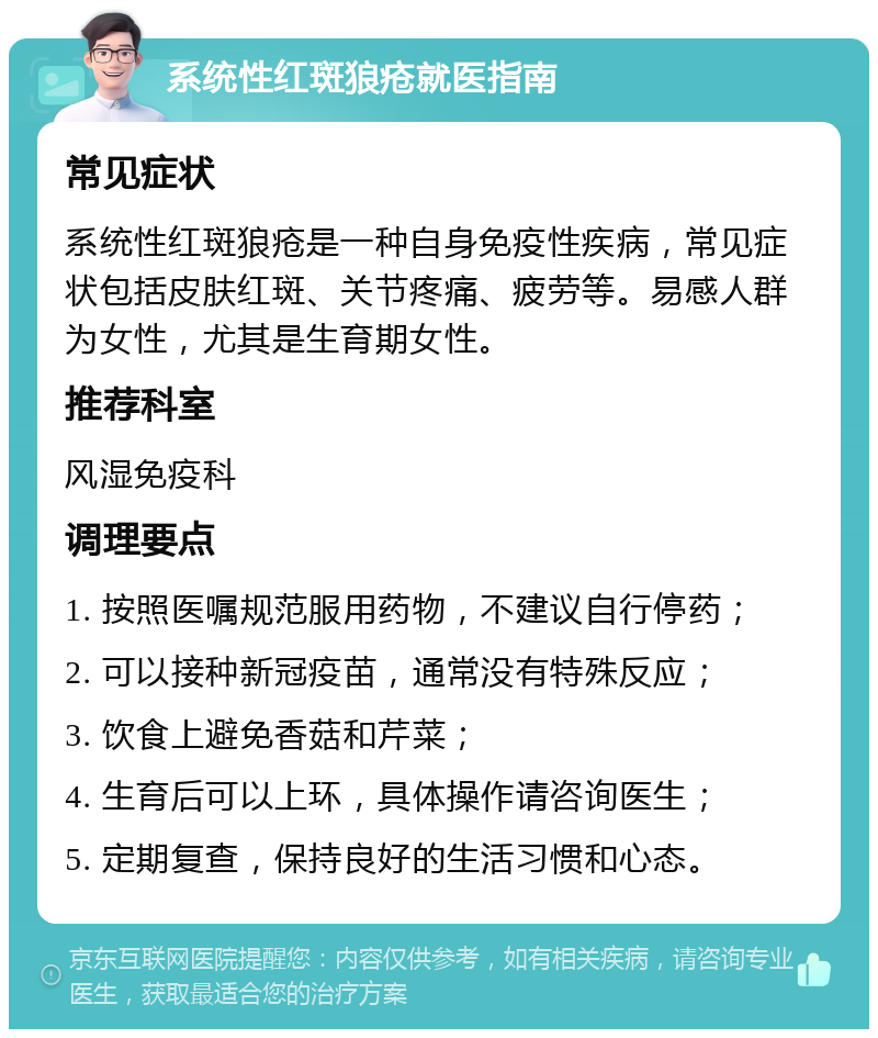 系统性红斑狼疮就医指南 常见症状 系统性红斑狼疮是一种自身免疫性疾病，常见症状包括皮肤红斑、关节疼痛、疲劳等。易感人群为女性，尤其是生育期女性。 推荐科室 风湿免疫科 调理要点 1. 按照医嘱规范服用药物，不建议自行停药； 2. 可以接种新冠疫苗，通常没有特殊反应； 3. 饮食上避免香菇和芹菜； 4. 生育后可以上环，具体操作请咨询医生； 5. 定期复查，保持良好的生活习惯和心态。