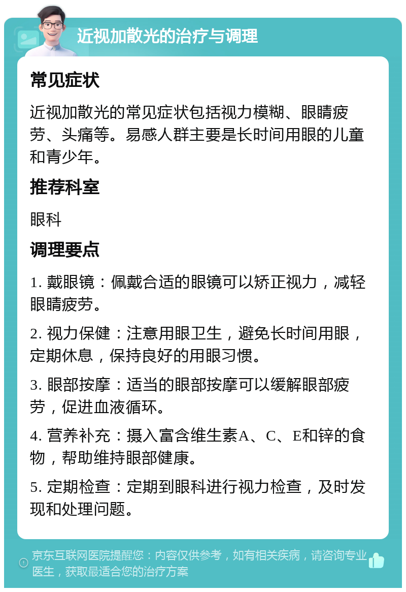 近视加散光的治疗与调理 常见症状 近视加散光的常见症状包括视力模糊、眼睛疲劳、头痛等。易感人群主要是长时间用眼的儿童和青少年。 推荐科室 眼科 调理要点 1. 戴眼镜：佩戴合适的眼镜可以矫正视力，减轻眼睛疲劳。 2. 视力保健：注意用眼卫生，避免长时间用眼，定期休息，保持良好的用眼习惯。 3. 眼部按摩：适当的眼部按摩可以缓解眼部疲劳，促进血液循环。 4. 营养补充：摄入富含维生素A、C、E和锌的食物，帮助维持眼部健康。 5. 定期检查：定期到眼科进行视力检查，及时发现和处理问题。