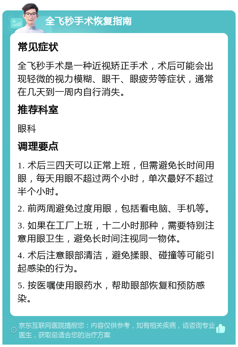 全飞秒手术恢复指南 常见症状 全飞秒手术是一种近视矫正手术，术后可能会出现轻微的视力模糊、眼干、眼疲劳等症状，通常在几天到一周内自行消失。 推荐科室 眼科 调理要点 1. 术后三四天可以正常上班，但需避免长时间用眼，每天用眼不超过两个小时，单次最好不超过半个小时。 2. 前两周避免过度用眼，包括看电脑、手机等。 3. 如果在工厂上班，十二小时那种，需要特别注意用眼卫生，避免长时间注视同一物体。 4. 术后注意眼部清洁，避免揉眼、碰撞等可能引起感染的行为。 5. 按医嘱使用眼药水，帮助眼部恢复和预防感染。