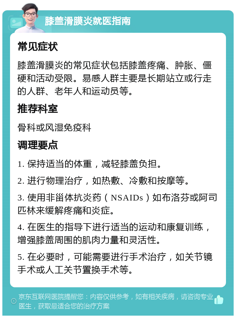 膝盖滑膜炎就医指南 常见症状 膝盖滑膜炎的常见症状包括膝盖疼痛、肿胀、僵硬和活动受限。易感人群主要是长期站立或行走的人群、老年人和运动员等。 推荐科室 骨科或风湿免疫科 调理要点 1. 保持适当的体重，减轻膝盖负担。 2. 进行物理治疗，如热敷、冷敷和按摩等。 3. 使用非甾体抗炎药（NSAIDs）如布洛芬或阿司匹林来缓解疼痛和炎症。 4. 在医生的指导下进行适当的运动和康复训练，增强膝盖周围的肌肉力量和灵活性。 5. 在必要时，可能需要进行手术治疗，如关节镜手术或人工关节置换手术等。