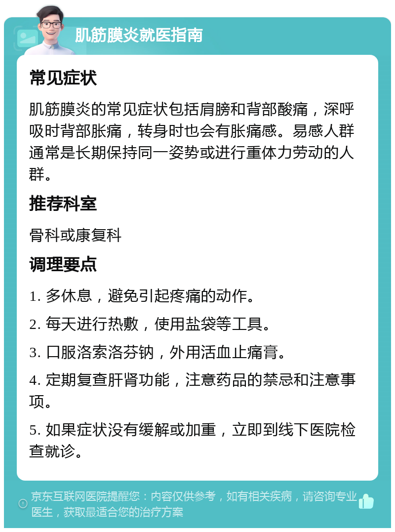 肌筋膜炎就医指南 常见症状 肌筋膜炎的常见症状包括肩膀和背部酸痛，深呼吸时背部胀痛，转身时也会有胀痛感。易感人群通常是长期保持同一姿势或进行重体力劳动的人群。 推荐科室 骨科或康复科 调理要点 1. 多休息，避免引起疼痛的动作。 2. 每天进行热敷，使用盐袋等工具。 3. 口服洛索洛芬钠，外用活血止痛膏。 4. 定期复查肝肾功能，注意药品的禁忌和注意事项。 5. 如果症状没有缓解或加重，立即到线下医院检查就诊。