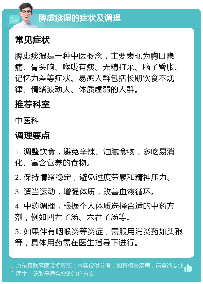 脾虚痰湿的症状及调理 常见症状 脾虚痰湿是一种中医概念，主要表现为胸口隐痛、骨头响、喉咙有痰、无精打采、脑子昏胀、记忆力差等症状。易感人群包括长期饮食不规律、情绪波动大、体质虚弱的人群。 推荐科室 中医科 调理要点 1. 调整饮食，避免辛辣、油腻食物，多吃易消化、富含营养的食物。 2. 保持情绪稳定，避免过度劳累和精神压力。 3. 适当运动，增强体质，改善血液循环。 4. 中药调理，根据个人体质选择合适的中药方剂，例如四君子汤、六君子汤等。 5. 如果伴有咽喉炎等炎症，需服用消炎药如头孢等，具体用药需在医生指导下进行。