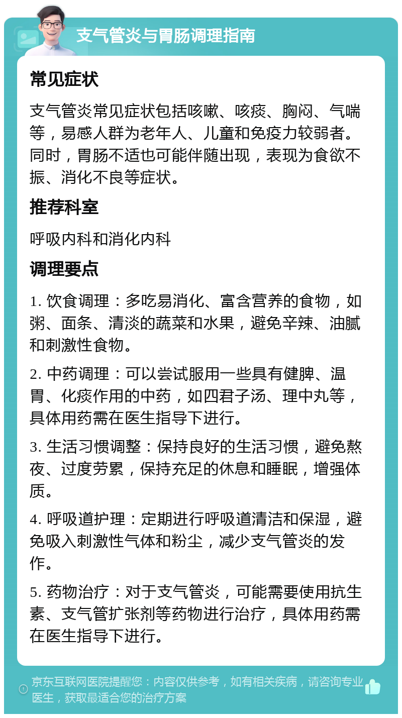 支气管炎与胃肠调理指南 常见症状 支气管炎常见症状包括咳嗽、咳痰、胸闷、气喘等，易感人群为老年人、儿童和免疫力较弱者。同时，胃肠不适也可能伴随出现，表现为食欲不振、消化不良等症状。 推荐科室 呼吸内科和消化内科 调理要点 1. 饮食调理：多吃易消化、富含营养的食物，如粥、面条、清淡的蔬菜和水果，避免辛辣、油腻和刺激性食物。 2. 中药调理：可以尝试服用一些具有健脾、温胃、化痰作用的中药，如四君子汤、理中丸等，具体用药需在医生指导下进行。 3. 生活习惯调整：保持良好的生活习惯，避免熬夜、过度劳累，保持充足的休息和睡眠，增强体质。 4. 呼吸道护理：定期进行呼吸道清洁和保湿，避免吸入刺激性气体和粉尘，减少支气管炎的发作。 5. 药物治疗：对于支气管炎，可能需要使用抗生素、支气管扩张剂等药物进行治疗，具体用药需在医生指导下进行。