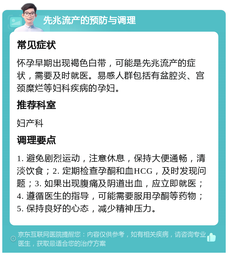 先兆流产的预防与调理 常见症状 怀孕早期出现褐色白带，可能是先兆流产的症状，需要及时就医。易感人群包括有盆腔炎、宫颈糜烂等妇科疾病的孕妇。 推荐科室 妇产科 调理要点 1. 避免剧烈运动，注意休息，保持大便通畅，清淡饮食；2. 定期检查孕酮和血HCG，及时发现问题；3. 如果出现腹痛及阴道出血，应立即就医；4. 遵循医生的指导，可能需要服用孕酮等药物；5. 保持良好的心态，减少精神压力。