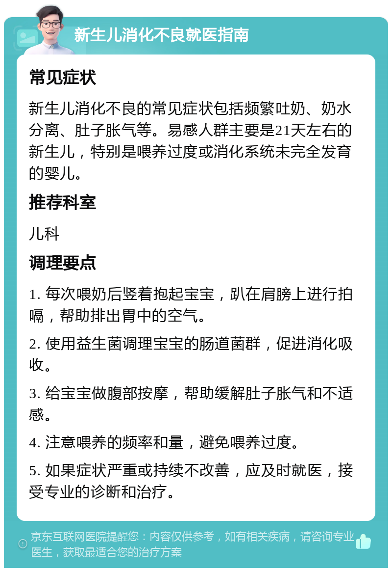 新生儿消化不良就医指南 常见症状 新生儿消化不良的常见症状包括频繁吐奶、奶水分离、肚子胀气等。易感人群主要是21天左右的新生儿，特别是喂养过度或消化系统未完全发育的婴儿。 推荐科室 儿科 调理要点 1. 每次喂奶后竖着抱起宝宝，趴在肩膀上进行拍嗝，帮助排出胃中的空气。 2. 使用益生菌调理宝宝的肠道菌群，促进消化吸收。 3. 给宝宝做腹部按摩，帮助缓解肚子胀气和不适感。 4. 注意喂养的频率和量，避免喂养过度。 5. 如果症状严重或持续不改善，应及时就医，接受专业的诊断和治疗。