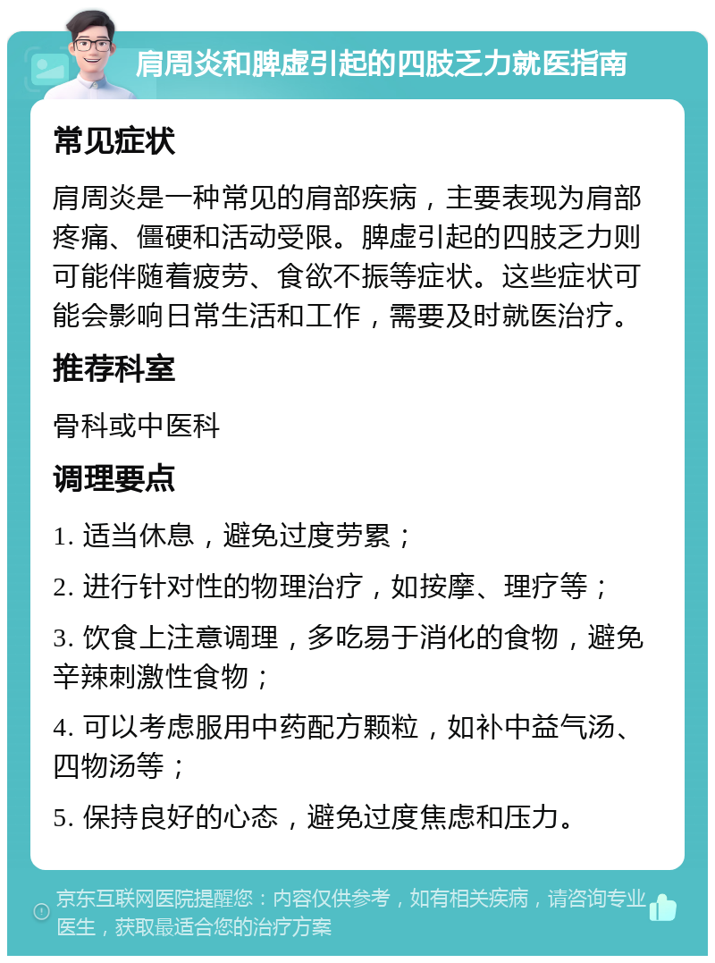 肩周炎和脾虚引起的四肢乏力就医指南 常见症状 肩周炎是一种常见的肩部疾病，主要表现为肩部疼痛、僵硬和活动受限。脾虚引起的四肢乏力则可能伴随着疲劳、食欲不振等症状。这些症状可能会影响日常生活和工作，需要及时就医治疗。 推荐科室 骨科或中医科 调理要点 1. 适当休息，避免过度劳累； 2. 进行针对性的物理治疗，如按摩、理疗等； 3. 饮食上注意调理，多吃易于消化的食物，避免辛辣刺激性食物； 4. 可以考虑服用中药配方颗粒，如补中益气汤、四物汤等； 5. 保持良好的心态，避免过度焦虑和压力。