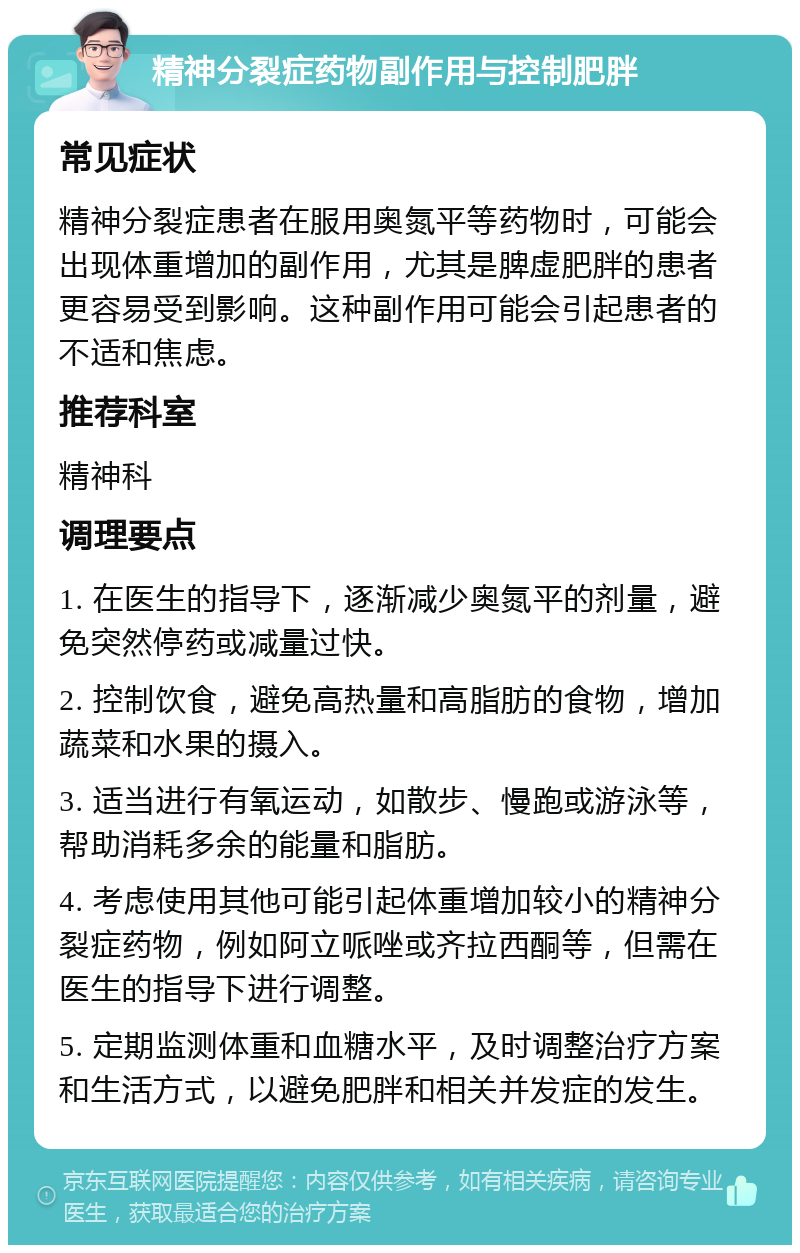 精神分裂症药物副作用与控制肥胖 常见症状 精神分裂症患者在服用奥氮平等药物时，可能会出现体重增加的副作用，尤其是脾虚肥胖的患者更容易受到影响。这种副作用可能会引起患者的不适和焦虑。 推荐科室 精神科 调理要点 1. 在医生的指导下，逐渐减少奥氮平的剂量，避免突然停药或减量过快。 2. 控制饮食，避免高热量和高脂肪的食物，增加蔬菜和水果的摄入。 3. 适当进行有氧运动，如散步、慢跑或游泳等，帮助消耗多余的能量和脂肪。 4. 考虑使用其他可能引起体重增加较小的精神分裂症药物，例如阿立哌唑或齐拉西酮等，但需在医生的指导下进行调整。 5. 定期监测体重和血糖水平，及时调整治疗方案和生活方式，以避免肥胖和相关并发症的发生。