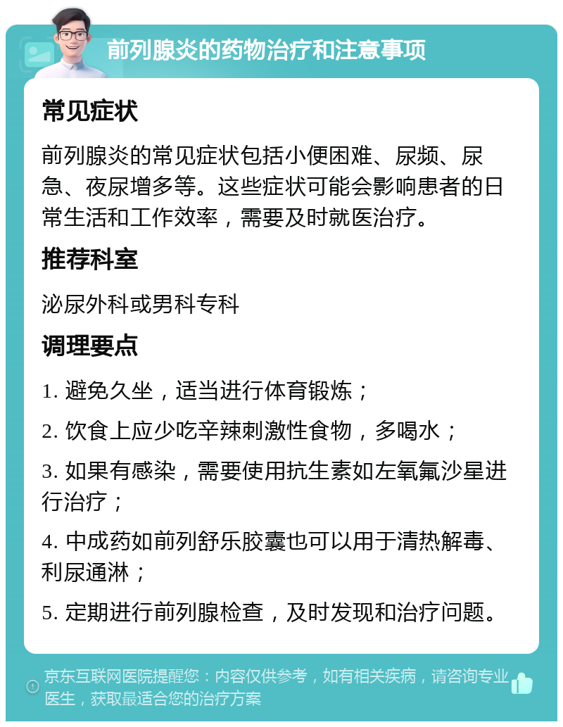 前列腺炎的药物治疗和注意事项 常见症状 前列腺炎的常见症状包括小便困难、尿频、尿急、夜尿增多等。这些症状可能会影响患者的日常生活和工作效率，需要及时就医治疗。 推荐科室 泌尿外科或男科专科 调理要点 1. 避免久坐，适当进行体育锻炼； 2. 饮食上应少吃辛辣刺激性食物，多喝水； 3. 如果有感染，需要使用抗生素如左氧氟沙星进行治疗； 4. 中成药如前列舒乐胶囊也可以用于清热解毒、利尿通淋； 5. 定期进行前列腺检查，及时发现和治疗问题。