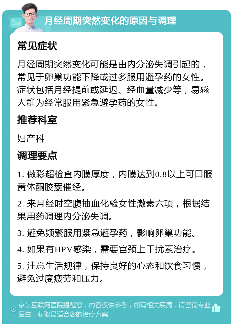 月经周期突然变化的原因与调理 常见症状 月经周期突然变化可能是由内分泌失调引起的，常见于卵巢功能下降或过多服用避孕药的女性。症状包括月经提前或延迟、经血量减少等，易感人群为经常服用紧急避孕药的女性。 推荐科室 妇产科 调理要点 1. 做彩超检查内膜厚度，内膜达到0.8以上可口服黄体酮胶囊催经。 2. 来月经时空腹抽血化验女性激素六项，根据结果用药调理内分泌失调。 3. 避免频繁服用紧急避孕药，影响卵巢功能。 4. 如果有HPV感染，需要宫颈上干扰素治疗。 5. 注意生活规律，保持良好的心态和饮食习惯，避免过度疲劳和压力。