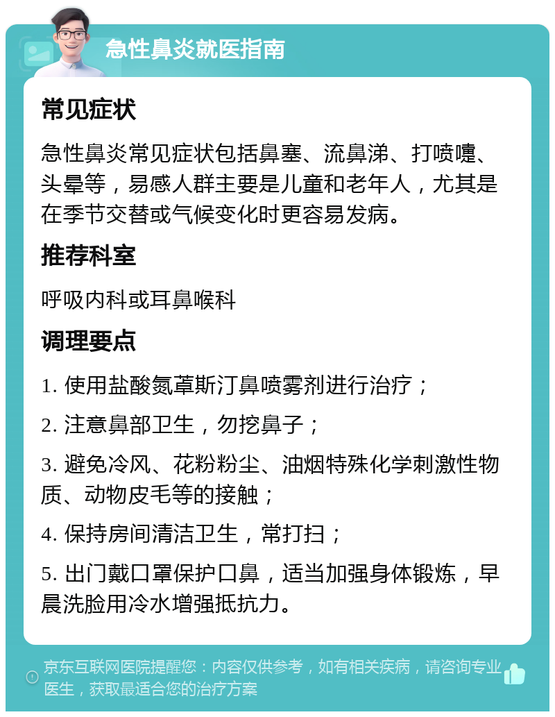 急性鼻炎就医指南 常见症状 急性鼻炎常见症状包括鼻塞、流鼻涕、打喷嚏、头晕等，易感人群主要是儿童和老年人，尤其是在季节交替或气候变化时更容易发病。 推荐科室 呼吸内科或耳鼻喉科 调理要点 1. 使用盐酸氮䓬斯汀鼻喷雾剂进行治疗； 2. 注意鼻部卫生，勿挖鼻子； 3. 避免冷风、花粉粉尘、油烟特殊化学刺激性物质、动物皮毛等的接触； 4. 保持房间清洁卫生，常打扫； 5. 出门戴口罩保护口鼻，适当加强身体锻炼，早晨洗脸用冷水增强抵抗力。