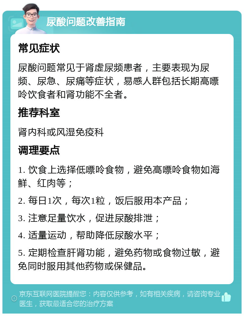 尿酸问题改善指南 常见症状 尿酸问题常见于肾虚尿频患者，主要表现为尿频、尿急、尿痛等症状，易感人群包括长期高嘌呤饮食者和肾功能不全者。 推荐科室 肾内科或风湿免疫科 调理要点 1. 饮食上选择低嘌呤食物，避免高嘌呤食物如海鲜、红肉等； 2. 每日1次，每次1粒，饭后服用本产品； 3. 注意足量饮水，促进尿酸排泄； 4. 适量运动，帮助降低尿酸水平； 5. 定期检查肝肾功能，避免药物或食物过敏，避免同时服用其他药物或保健品。