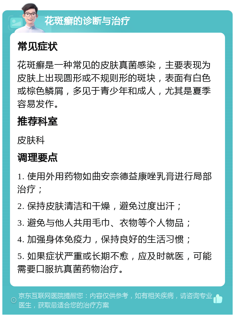 花斑癣的诊断与治疗 常见症状 花斑癣是一种常见的皮肤真菌感染，主要表现为皮肤上出现圆形或不规则形的斑块，表面有白色或棕色鳞屑，多见于青少年和成人，尤其是夏季容易发作。 推荐科室 皮肤科 调理要点 1. 使用外用药物如曲安奈德益康唑乳膏进行局部治疗； 2. 保持皮肤清洁和干燥，避免过度出汗； 3. 避免与他人共用毛巾、衣物等个人物品； 4. 加强身体免疫力，保持良好的生活习惯； 5. 如果症状严重或长期不愈，应及时就医，可能需要口服抗真菌药物治疗。