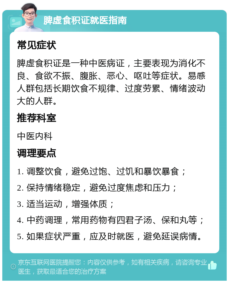 脾虚食积证就医指南 常见症状 脾虚食积证是一种中医病证，主要表现为消化不良、食欲不振、腹胀、恶心、呕吐等症状。易感人群包括长期饮食不规律、过度劳累、情绪波动大的人群。 推荐科室 中医内科 调理要点 1. 调整饮食，避免过饱、过饥和暴饮暴食； 2. 保持情绪稳定，避免过度焦虑和压力； 3. 适当运动，增强体质； 4. 中药调理，常用药物有四君子汤、保和丸等； 5. 如果症状严重，应及时就医，避免延误病情。