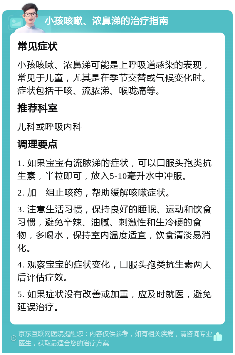 小孩咳嗽、浓鼻涕的治疗指南 常见症状 小孩咳嗽、浓鼻涕可能是上呼吸道感染的表现，常见于儿童，尤其是在季节交替或气候变化时。症状包括干咳、流脓涕、喉咙痛等。 推荐科室 儿科或呼吸内科 调理要点 1. 如果宝宝有流脓涕的症状，可以口服头孢类抗生素，半粒即可，放入5-10毫升水中冲服。 2. 加一组止咳药，帮助缓解咳嗽症状。 3. 注意生活习惯，保持良好的睡眠、运动和饮食习惯，避免辛辣、油腻、刺激性和生冷硬的食物，多喝水，保持室内温度适宜，饮食清淡易消化。 4. 观察宝宝的症状变化，口服头孢类抗生素两天后评估疗效。 5. 如果症状没有改善或加重，应及时就医，避免延误治疗。