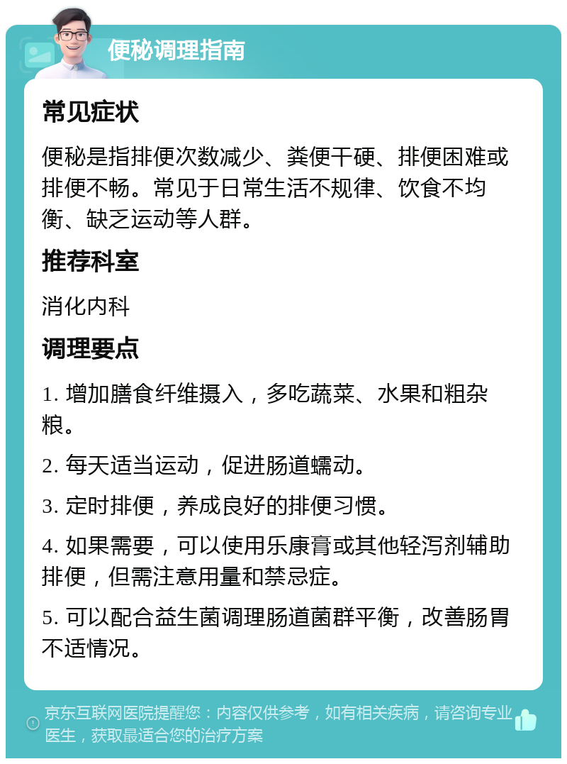 便秘调理指南 常见症状 便秘是指排便次数减少、粪便干硬、排便困难或排便不畅。常见于日常生活不规律、饮食不均衡、缺乏运动等人群。 推荐科室 消化内科 调理要点 1. 增加膳食纤维摄入，多吃蔬菜、水果和粗杂粮。 2. 每天适当运动，促进肠道蠕动。 3. 定时排便，养成良好的排便习惯。 4. 如果需要，可以使用乐康膏或其他轻泻剂辅助排便，但需注意用量和禁忌症。 5. 可以配合益生菌调理肠道菌群平衡，改善肠胃不适情况。