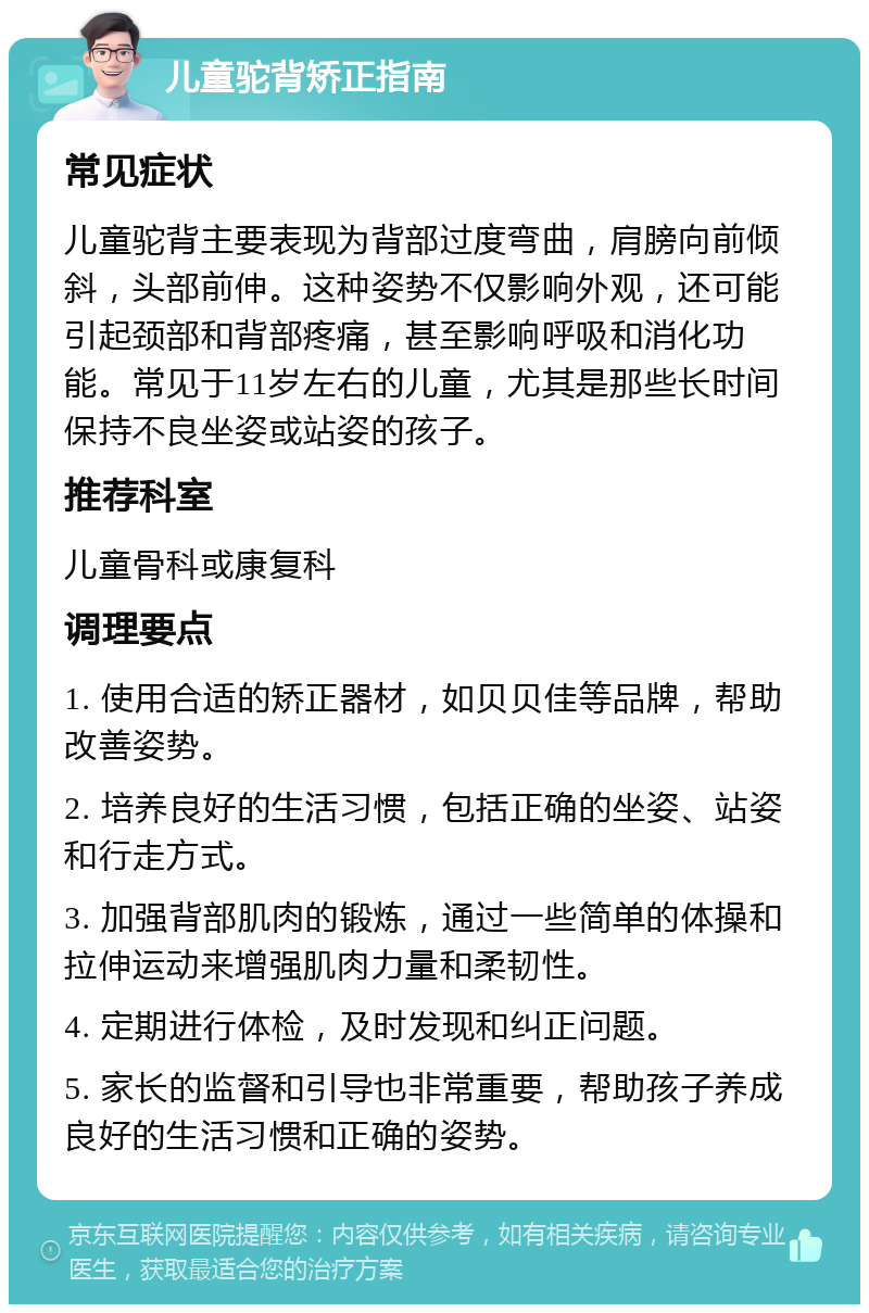 儿童驼背矫正指南 常见症状 儿童驼背主要表现为背部过度弯曲，肩膀向前倾斜，头部前伸。这种姿势不仅影响外观，还可能引起颈部和背部疼痛，甚至影响呼吸和消化功能。常见于11岁左右的儿童，尤其是那些长时间保持不良坐姿或站姿的孩子。 推荐科室 儿童骨科或康复科 调理要点 1. 使用合适的矫正器材，如贝贝佳等品牌，帮助改善姿势。 2. 培养良好的生活习惯，包括正确的坐姿、站姿和行走方式。 3. 加强背部肌肉的锻炼，通过一些简单的体操和拉伸运动来增强肌肉力量和柔韧性。 4. 定期进行体检，及时发现和纠正问题。 5. 家长的监督和引导也非常重要，帮助孩子养成良好的生活习惯和正确的姿势。