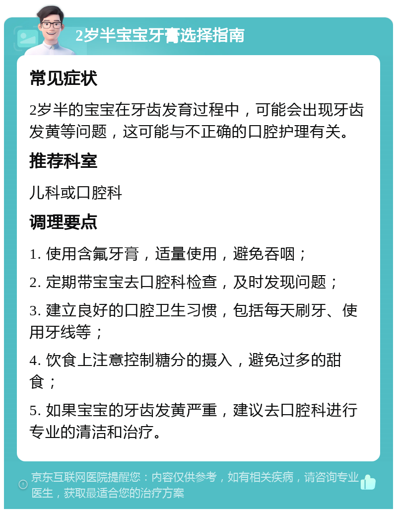 2岁半宝宝牙膏选择指南 常见症状 2岁半的宝宝在牙齿发育过程中，可能会出现牙齿发黄等问题，这可能与不正确的口腔护理有关。 推荐科室 儿科或口腔科 调理要点 1. 使用含氟牙膏，适量使用，避免吞咽； 2. 定期带宝宝去口腔科检查，及时发现问题； 3. 建立良好的口腔卫生习惯，包括每天刷牙、使用牙线等； 4. 饮食上注意控制糖分的摄入，避免过多的甜食； 5. 如果宝宝的牙齿发黄严重，建议去口腔科进行专业的清洁和治疗。